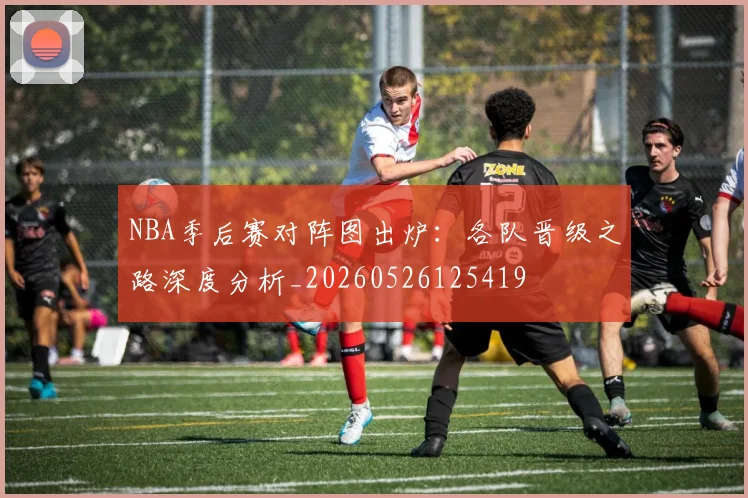 NBA季后赛对阵图出炉:各队晋级之路深度分析_20260526125419