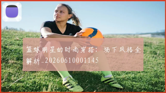 篮球明星的时尚穿搭:场下风格全解析_20260610001145