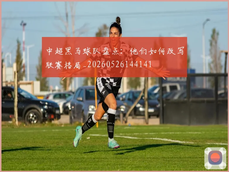 中超黑马球队盘点:他们如何改写联赛格局_20260526144141