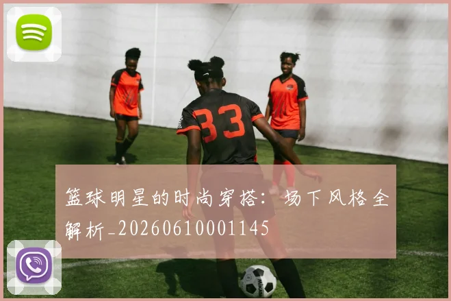 篮球明星的时尚穿搭:场下风格全解析_20260610001145
