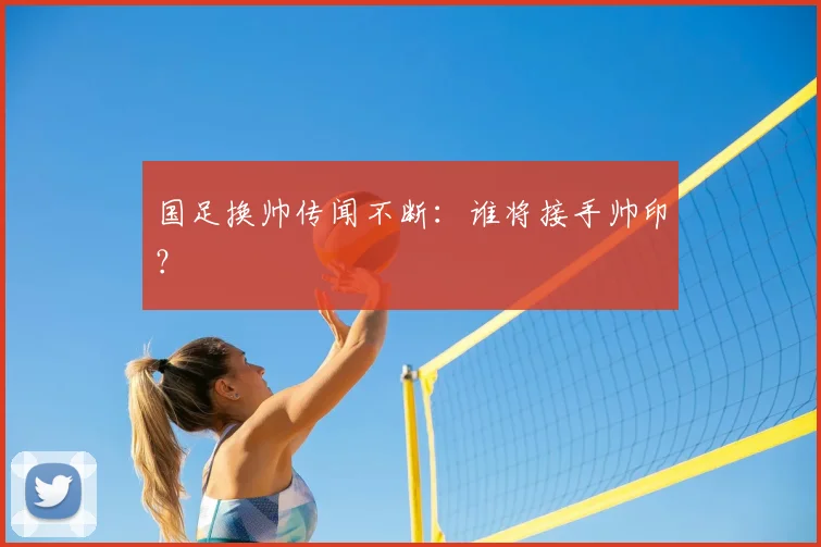 国足换帅传闻不断:谁将接手帅印?
