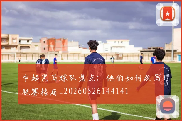 中超黑马球队盘点：他们如何改写联赛格局_20260526144141