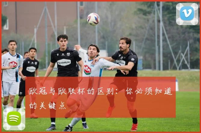 欧冠与欧联杯的区别：你必须知道的关键点