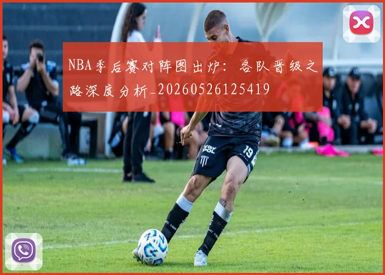 NBA季后赛对阵图出炉:各队晋级之路深度分析_20260526125419